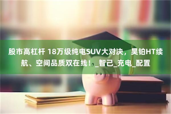 股市高杠杆 18万级纯电SUV大对决，昊铂HT续航、空间品质双在线！_智己_充电_配置