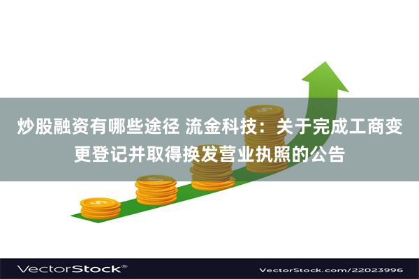 炒股融资有哪些途径 流金科技：关于完成工商变更登记并取得换发营业执照的公告