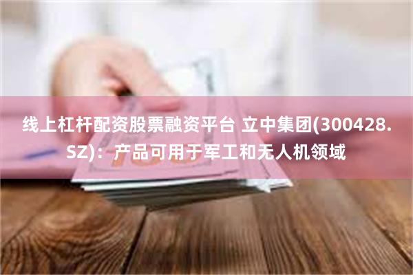 线上杠杆配资股票融资平台 立中集团(300428.SZ)：产品可用于军工和无人机领域