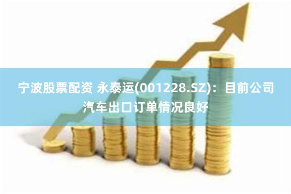 宁波股票配资 永泰运(001228.SZ)：目前公司汽车出口订单情况良好