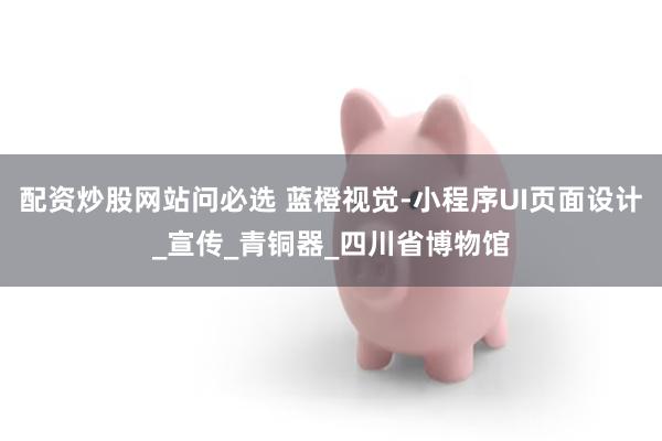配资炒股网站问必选 蓝橙视觉-小程序UI页面设计_宣传_青铜器_四川省博物馆