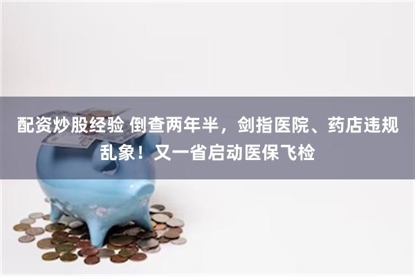 配资炒股经验 倒查两年半，剑指医院、药店违规乱象！又一省启动医保飞检