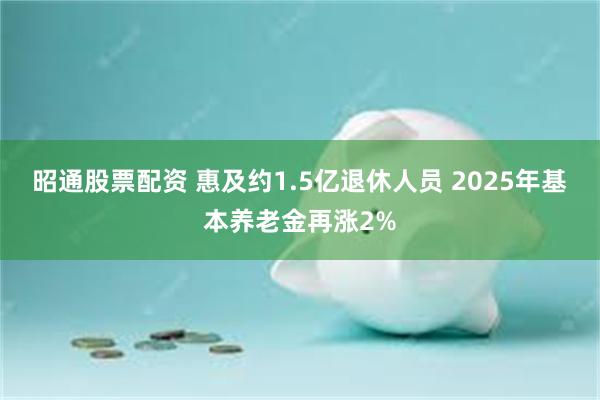 昭通股票配资 惠及约1.5亿退休人员 2025年基本养老金再涨2%