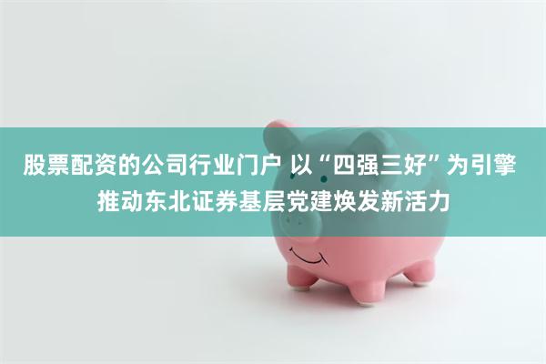 股票配资的公司行业门户 以“四强三好”为引擎 推动东北证券基层党建焕发新活力