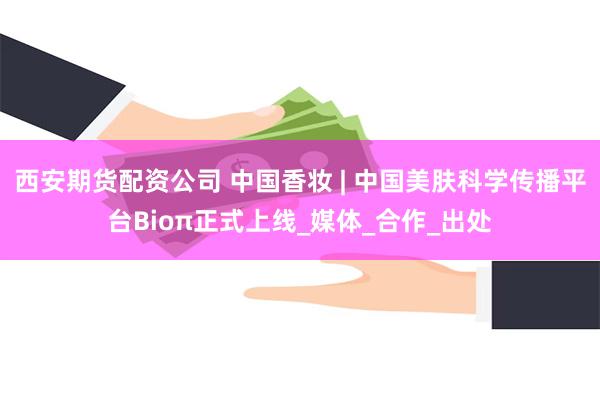 西安期货配资公司 中国香妆 | 中国美肤科学传播平台Bioπ正式上线_媒体_合作_出处