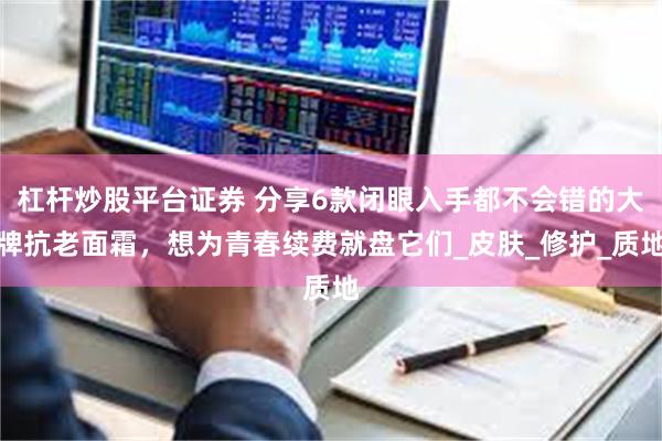 杠杆炒股平台证券 分享6款闭眼入手都不会错的大牌抗老面霜，想为青春续费就盘它们_皮肤_修护_质地