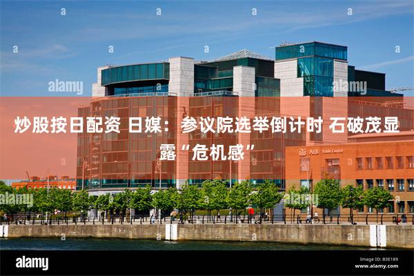 炒股按日配资 日媒：参议院选举倒计时 石破茂显露“危机感”
