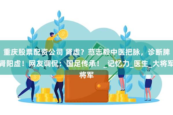 重庆股票配资公司 肾虚？范志毅中医把脉，诊断脾肾阳虚！网友调侃：国足传承！_记忆力_医生_大将军