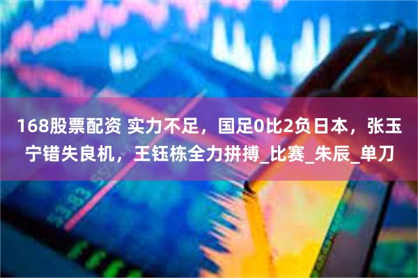168股票配资 实力不足，国足0比2负日本，张玉宁错失良机，王钰栋全力拼搏_比赛_朱辰_单刀