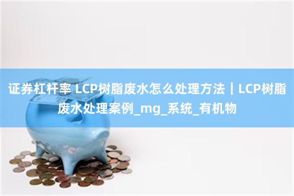 证券杠杆率 LCP树脂废水怎么处理方法｜LCP树脂废水处理案例_mg_系统_有机物