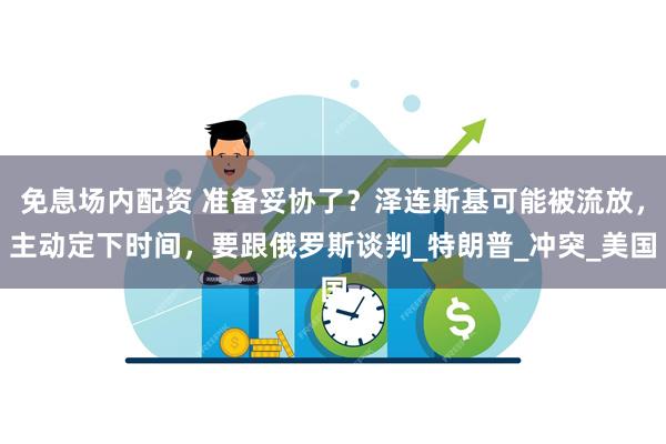 免息场内配资 准备妥协了？泽连斯基可能被流放，主动定下时间，要跟俄罗斯谈判_特朗普_冲突_美国