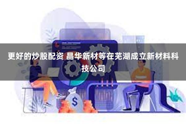 更好的炒股配资 晶华新材等在芜湖成立新材料科技公司
