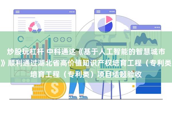 炒股玩杠杆 中科通达《基于人工智能的智慧城市交通大数据平台》顺利通过湖北省高价值知识产权培育工程（专利类）项目结题验收