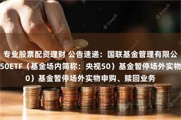 专业股票配资理财 公告速递：国联基金管理有限公司关于国联央视50ETF（基金场内简称：央视50）基金暂停场外实物申购、赎回业务