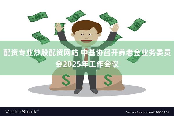 配资专业炒股配资网站 中基协召开养老金业务委员会2025年工作会议