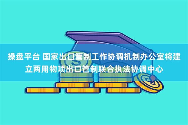 操盘平台 国家出口管制工作协调机制办公室将建立两用物项出口管制联合执法协调中心