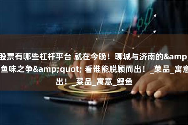 股票有哪些杠杆平台 就在今晚！聊城与济南的&quot;鱼味之争&quot; 看谁能脱颖而出！_菜品_寓意_鲤鱼