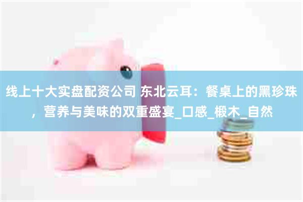 线上十大实盘配资公司 东北云耳：餐桌上的黑珍珠，营养与美味的双重盛宴_口感_椴木_自然