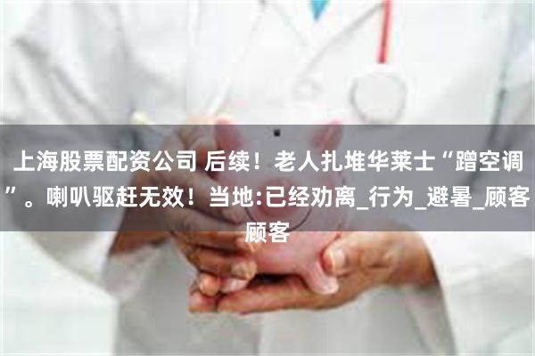 上海股票配资公司 后续！老人扎堆华莱士“蹭空调”。喇叭驱赶无效！当地:已经劝离_行为_避暑_顾客
