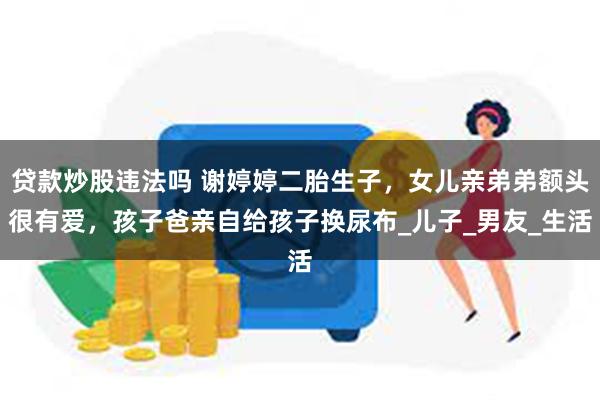 贷款炒股违法吗 谢婷婷二胎生子，女儿亲弟弟额头很有爱，孩子爸亲自给孩子换尿布_儿子_男友_生活