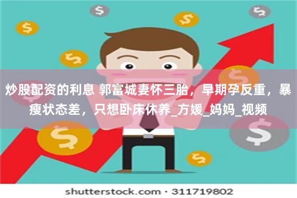 炒股配资的利息 郭富城妻怀三胎，早期孕反重，暴瘦状态差，只想卧床休养_方媛_妈妈_视频