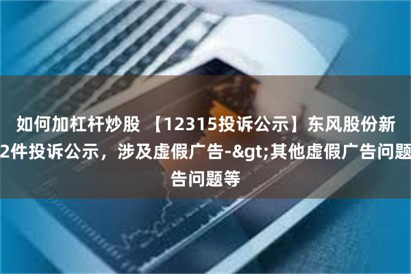 如何加杠杆炒股 【12315投诉公示】东风股份新增2件投诉公示，涉及虚假广告->其他虚假广告问题等