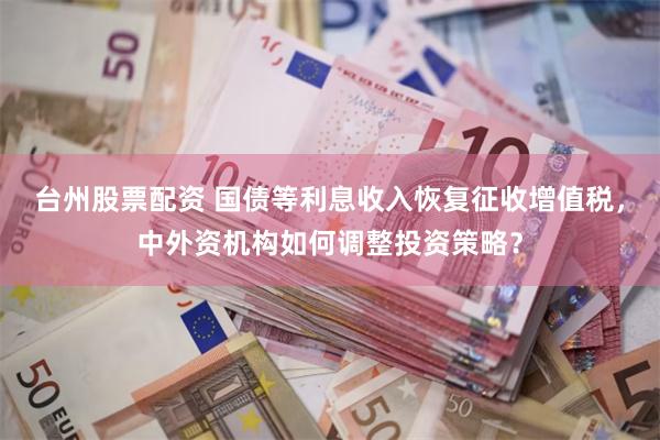 台州股票配资 国债等利息收入恢复征收增值税，中外资机构如何调整投资策略？