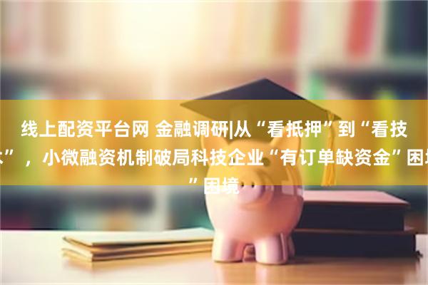 线上配资平台网 金融调研|从“看抵押”到“看技术” ，小微融资机制破局科技企业“有订单缺资金”困境