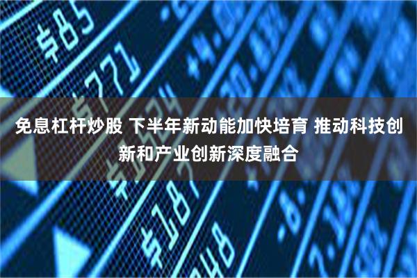 免息杠杆炒股 下半年新动能加快培育 推动科技创新和产业创新深度融合