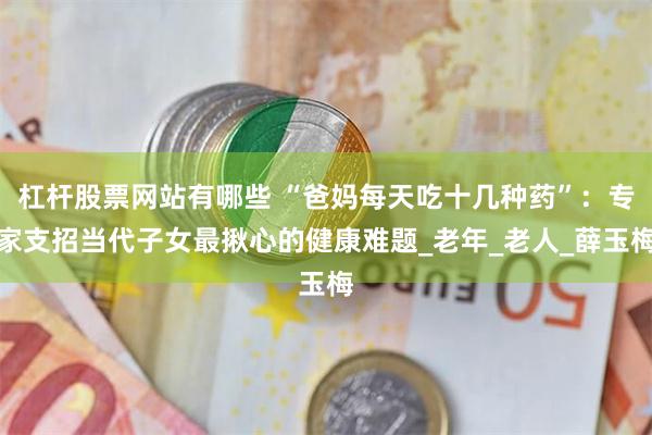 杠杆股票网站有哪些 “爸妈每天吃十几种药”：专家支招当代子女最揪心的健康难题_老年_老人_薛玉梅