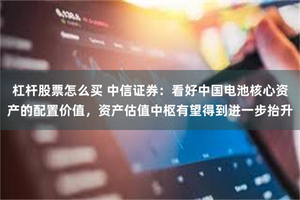 杠杆股票怎么买 中信证券：看好中国电池核心资产的配置价值，资产估值中枢有望得到进一步抬升