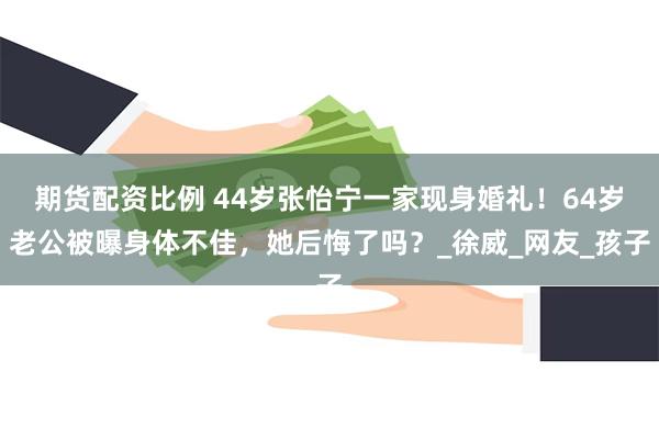 期货配资比例 44岁张怡宁一家现身婚礼！64岁老公被曝身体不佳，她后悔了吗？_徐威_网友_孩子