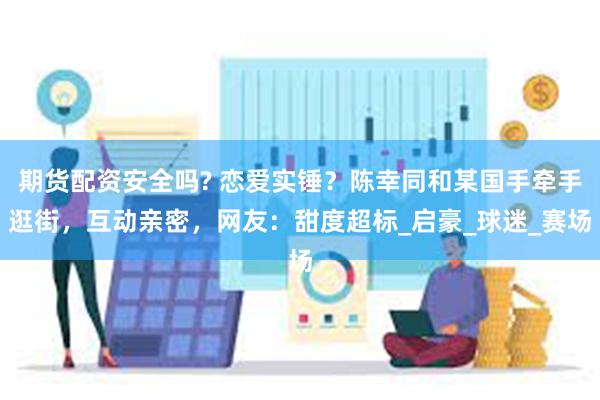 期货配资安全吗? 恋爱实锤？陈幸同和某国手牵手逛街，互动亲密，网友：甜度超标_启豪_球迷_赛场
