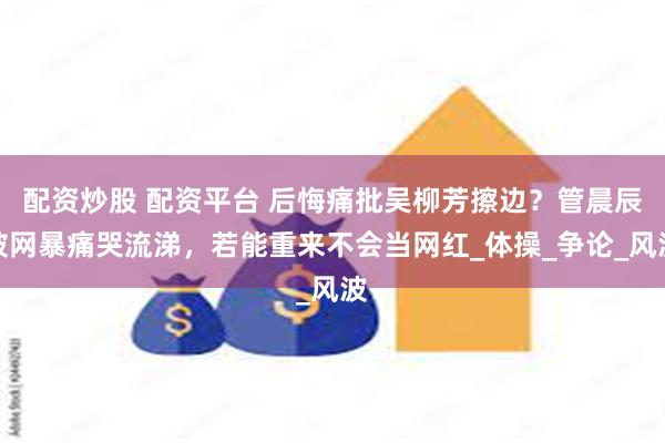 配资炒股 配资平台 后悔痛批吴柳芳擦边？管晨辰被网暴痛哭流涕，若能重来不会当网红_体操_争论_风波