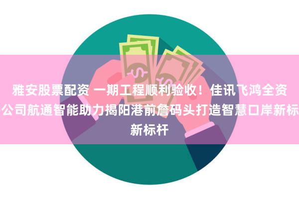 雅安股票配资 一期工程顺利验收！佳讯飞鸿全资子公司航通智能助力揭阳港前詹码头打造智慧口岸新标杆