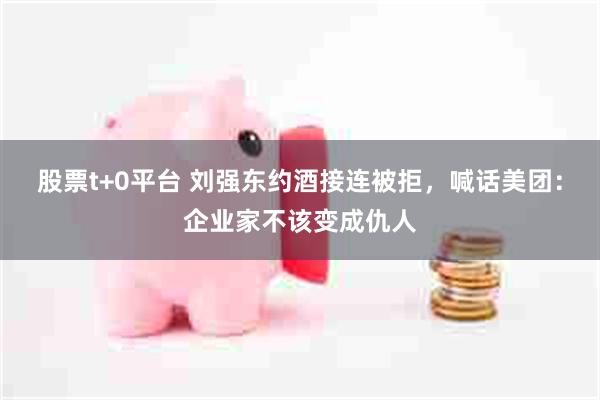 股票t+0平台 刘强东约酒接连被拒，喊话美团：企业家不该变成仇人