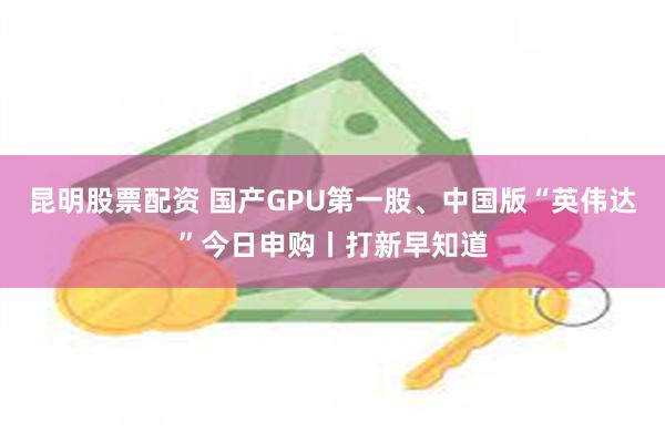 昆明股票配资 国产GPU第一股、中国版“英伟达”今日申购丨打新早知道